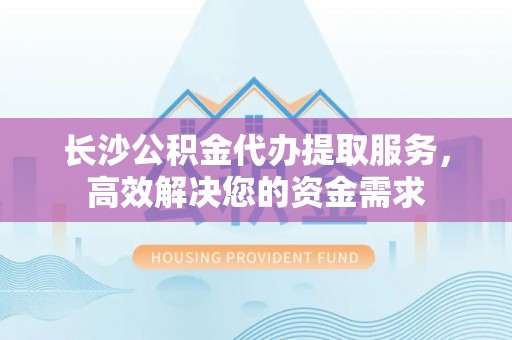 蔡甸长沙公积金代办提取服务，高效解决您的资金需求