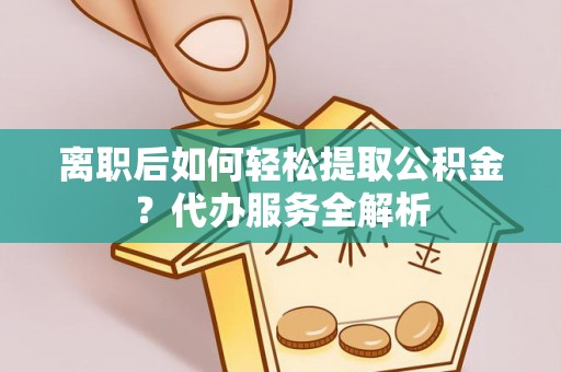 蔡甸离职后如何轻松提取公积金？代办服务全解析