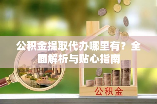 蔡甸公积金提取代办哪里有？全面解析与贴心指南