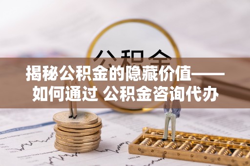 蔡甸揭秘公积金的隐藏价值——如何通过 公积金咨询代办提取 优化财富管理