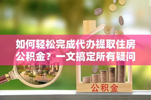 蔡甸如何轻松完成代办提取住房公积金？一文搞定所有疑问