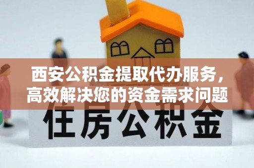 蔡甸西安公积金提取代办服务，高效解决您的资金需求问题