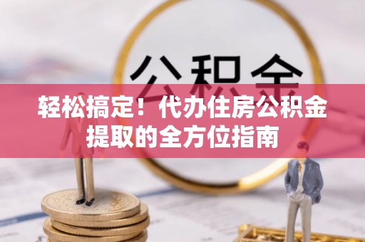 蔡甸轻松搞定！代办住房公积金提取的全方位指南