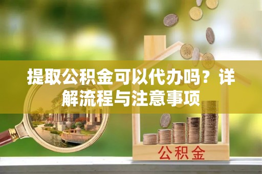 蔡甸提取公积金可以代办吗？详解流程与注意事项