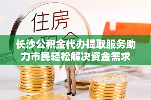蔡甸长沙公积金代办提取服务助力市民轻松解决资金需求