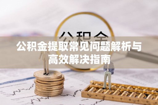 蔡甸公积金提取常见问题解析与高效解决指南