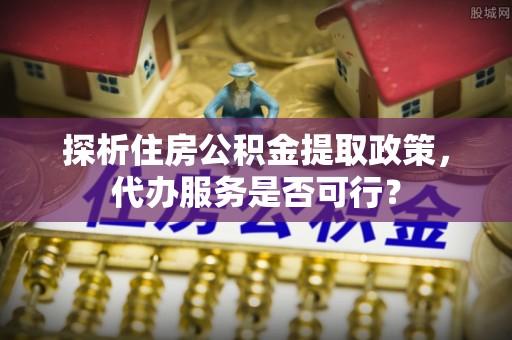 蔡甸探析住房公积金提取政策，代办服务是否可行？