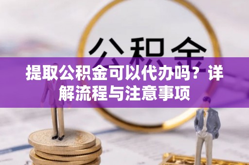 蔡甸提取公积金可以代办吗？详解流程与注意事项