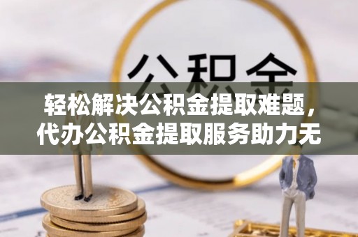 蔡甸轻松解决公积金提取难题，代办公积金提取服务助力无忧生活