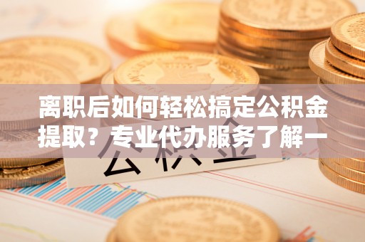 蔡甸离职后如何轻松搞定公积金提取？专业代办服务了解一下