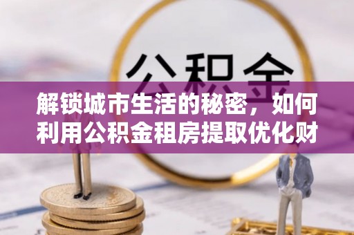 蔡甸解锁城市生活的秘密，如何利用公积金租房提取优化财务规划