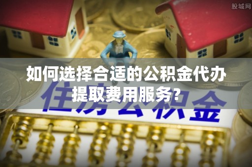 蔡甸如何选择合适的公积金代办提取费用服务？