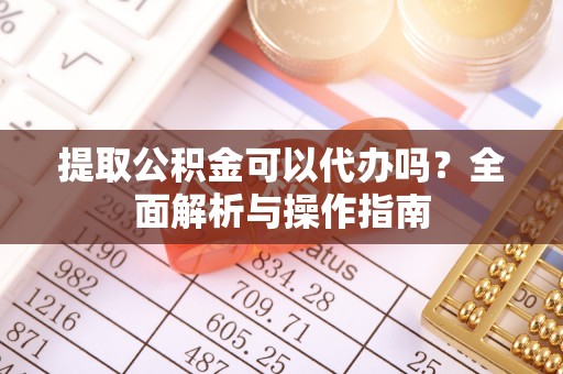 蔡甸提取公积金可以代办吗？全面解析与操作指南