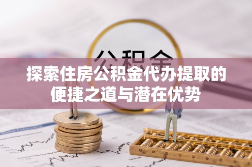 蔡甸探索住房公积金代办提取的便捷之道与潜在优势