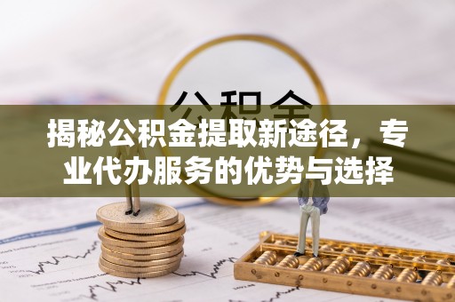 蔡甸揭秘公积金提取新途径，专业代办服务的优势与选择