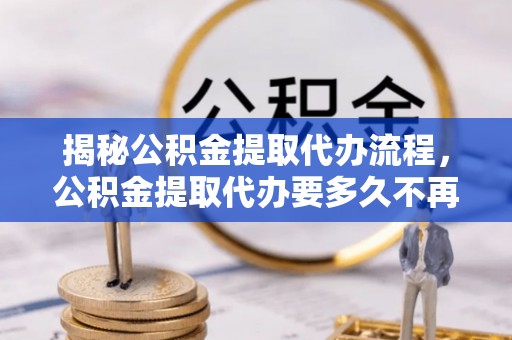 蔡甸揭秘公积金提取代办流程，公积金提取代办要多久不再迷茫
