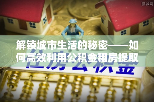 蔡甸解锁城市生活的秘密——如何高效利用公积金租房提取政策优化居住体验