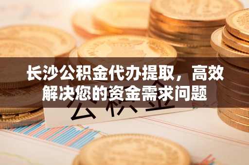 蔡甸长沙公积金代办提取，高效解决您的资金需求问题