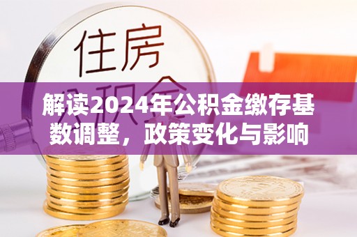 蔡甸解读2024年公积金缴存基数调整，政策变化与影响