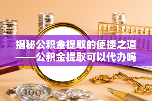 蔡甸揭秘公积金提取的便捷之道——公积金提取可以代办吗？