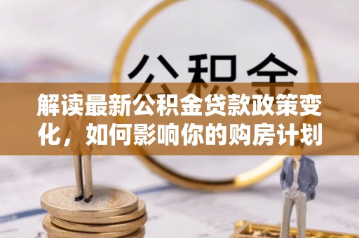 蔡甸解读最新公积金贷款政策变化，如何影响你的购房计划？
