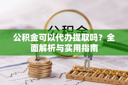 蔡甸公积金可以代办提取吗？全面解析与实用指南