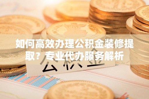 蔡甸如何高效办理公积金装修提取？专业代办服务解析