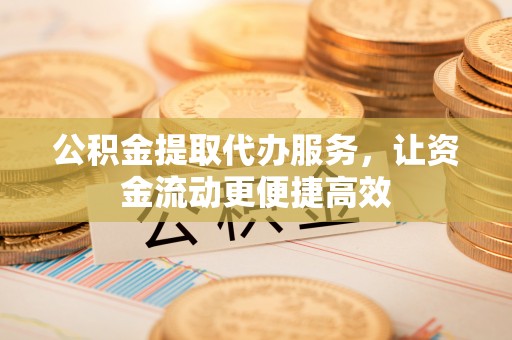 蔡甸公积金提取代办服务，让资金流动更便捷高效