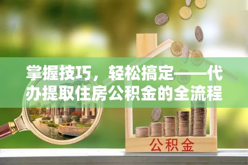 蔡甸掌握技巧，轻松搞定——代办提取住房公积金的全流程解析