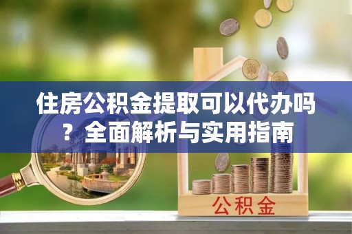 蔡甸住房公积金提取可以代办吗？全面解析与实用指南