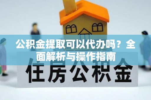 蔡甸公积金提取可以代办吗？全面解析与操作指南