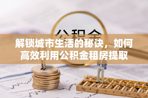 蔡甸解锁城市生活的秘诀，如何高效利用公积金租房提取
