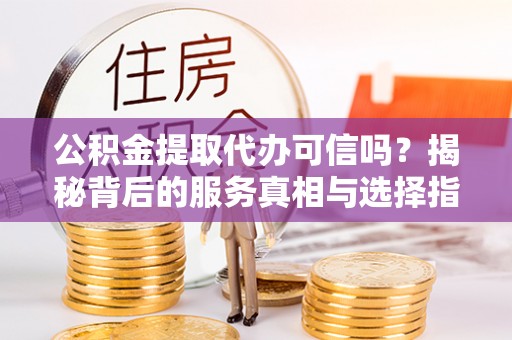 蔡甸公积金提取代办可信吗？揭秘背后的服务真相与选择指南