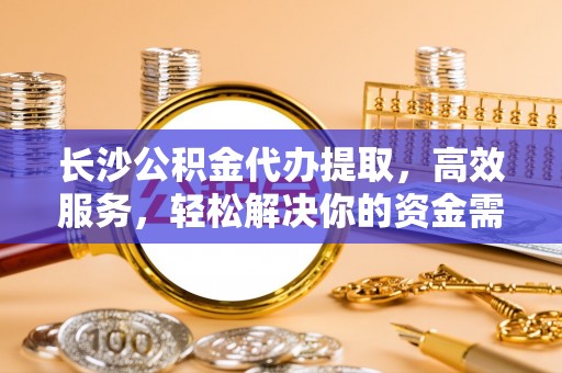 蔡甸长沙公积金代办提取，高效服务，轻松解决你的资金需求