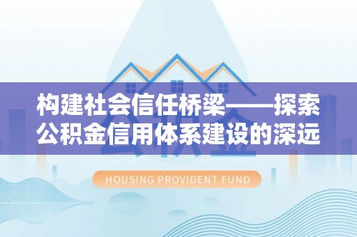 蔡甸构建社会信任桥梁——探索公积金信用体系建设的深远意义