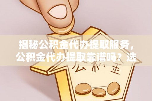蔡甸揭秘公积金代办提取服务，公积金代办提取靠谱吗？选择前你需要知道这些！