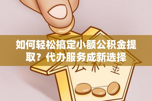 蔡甸如何轻松搞定小额公积金提取？代办服务成新选择