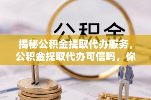 蔡甸揭秘公积金提取代办服务，公积金提取代办可信吗，你需要知道的真相