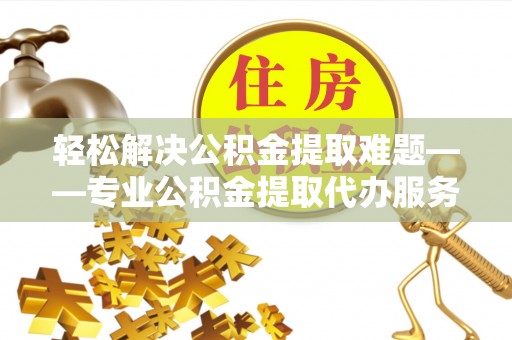 蔡甸轻松解决公积金提取难题——专业公积金提取代办服务详解