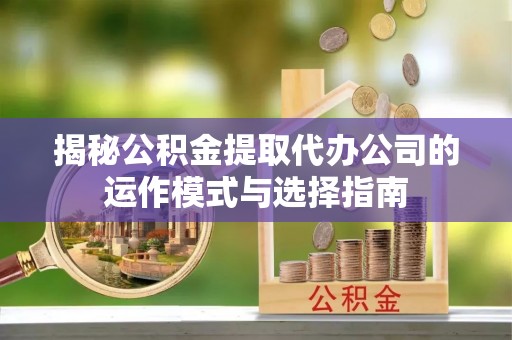 蔡甸揭秘公积金提取代办公司的运作模式与选择指南