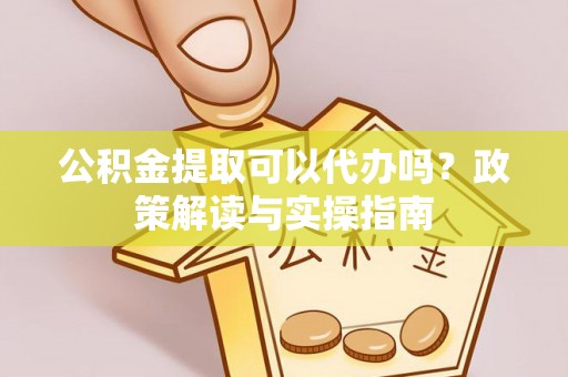 蔡甸公积金提取可以代办吗？政策解读与实操指南