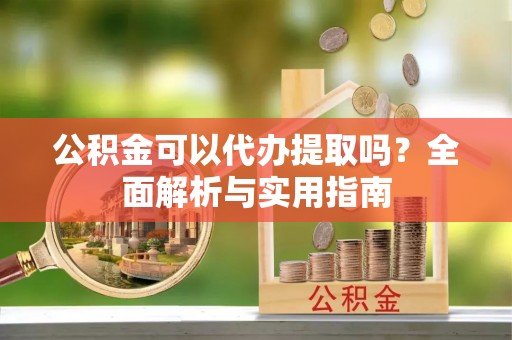 蔡甸公积金可以代办提取吗？全面解析与实用指南
