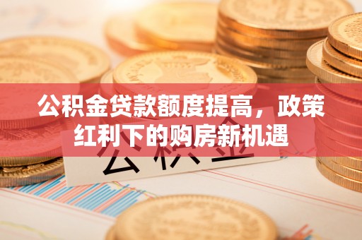 蔡甸公积金贷款额度提高，政策红利下的购房新机遇