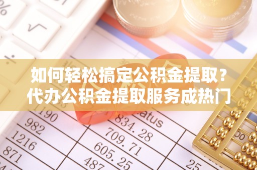 蔡甸如何轻松搞定公积金提取？代办公积金提取服务成热门选择