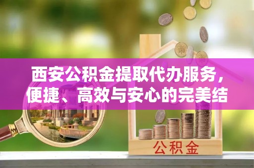 蔡甸西安公积金提取代办服务，便捷、高效与安心的完美结合