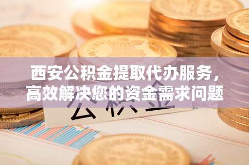 蔡甸西安公积金提取代办服务，高效解决您的资金需求问题