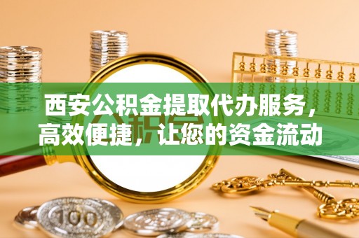 蔡甸西安公积金提取代办服务，高效便捷，让您的资金流动更灵活