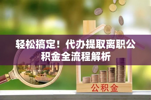 蔡甸轻松搞定！代办提取离职公积金全流程解析