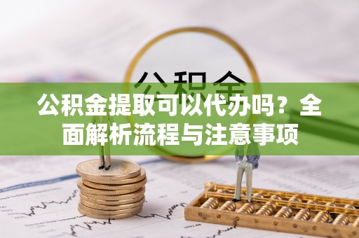 蔡甸公积金提取可以代办吗？全面解析流程与注意事项