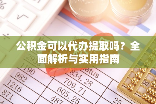 蔡甸公积金可以代办提取吗？全面解析与实用指南
